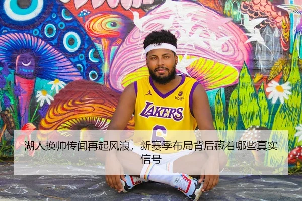 湖人换帅传闻再起风浪，新赛季布局背后藏着哪些真实信号