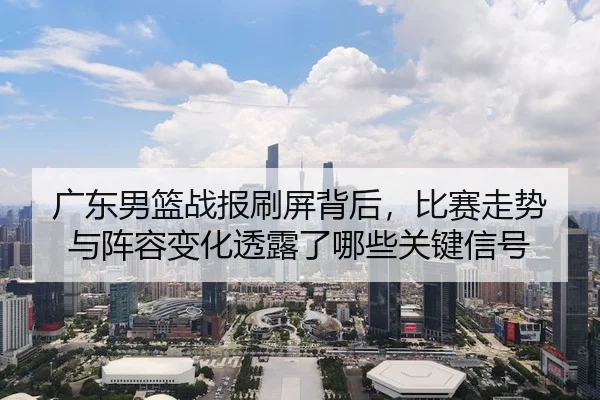 广东男篮战报刷屏背后，比赛走势与阵容变化透露了哪些关键信号